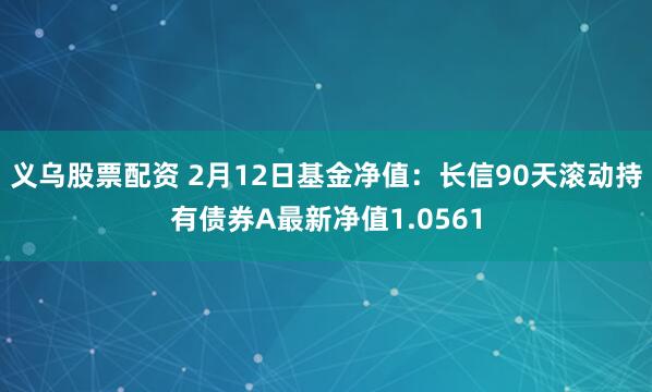 义乌股票配资 2月12日基金净值：长信90天滚动持有债券A最新净值1.0561