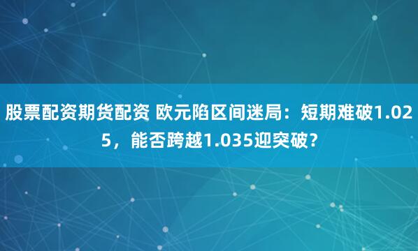 股票配资期货配资 欧元陷区间迷局：短期难破1.025，能否跨越1.035迎突破？