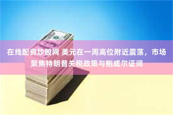 在线配资炒股网 美元在一周高位附近震荡，市场聚焦特朗普关税政策与鲍威尔证词