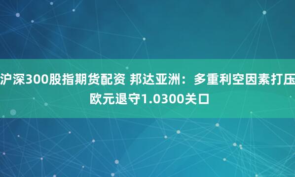 沪深300股指期货配资 邦达亚洲：多重利空因素打压 欧元退守1.0300关口