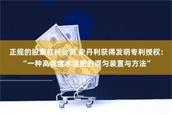 正规的股票杠杆公司 史丹利获得发明专利授权：“一种高浓度水溶肥的混匀装置与方法”