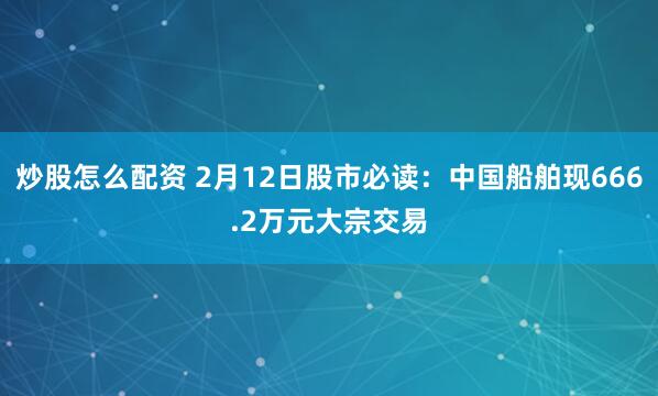 炒股怎么配资 2月12日股市必读：中国船舶现666.2万元大宗交易