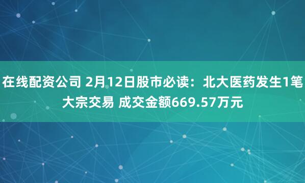 在线配资公司 2月12日股市必读：北大医药发生1笔大宗交易 成交金额669.57万元