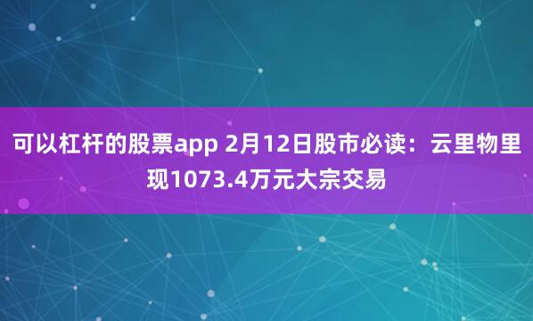 可以杠杆的股票app 2月12日股市必读：云里物里现1073.4万元大宗交易