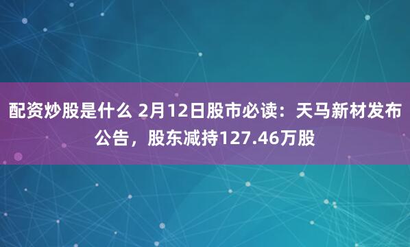 配资炒股是什么 2月12日股市必读：天马新材发布公告，股东减持127.46万股