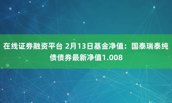 在线证劵融资平台 2月13日基金净值：国泰瑞泰纯债债券最新净值1.008