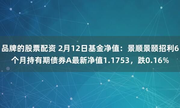 品牌的股票配资 2月12日基金净值：景顺景颐招利6个月持有期债券A最新净值1.1753，跌0.16%