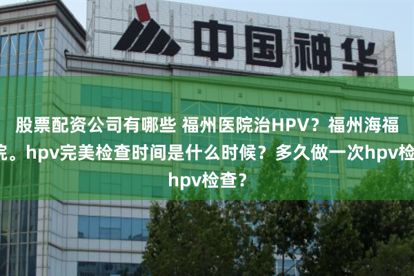 股票配资公司有哪些 福州医院治HPV？福州海福医院。hpv完美检查时间是什么时候？多久做一次hpv检查？