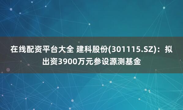 在线配资平台大全 建科股份(301115.SZ)：拟出资3900万元参设源测基金