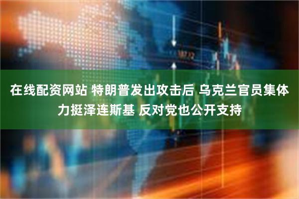 在线配资网站 特朗普发出攻击后 乌克兰官员集体力挺泽连斯基 反对党也公开支持