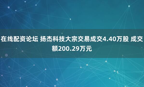 在线配资论坛 扬杰科技大宗交易成交4.40万股 成交额200.29万元