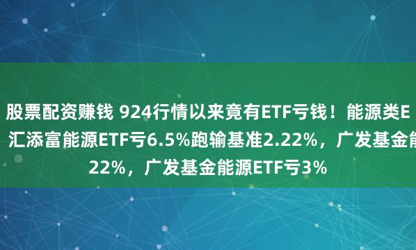 股票配资赚钱 924行情以来竟有ETF亏钱！能源类ETF集体翻车：汇添富能源ETF亏6.5%跑输基准2.22%，广发基金能源ETF亏3%