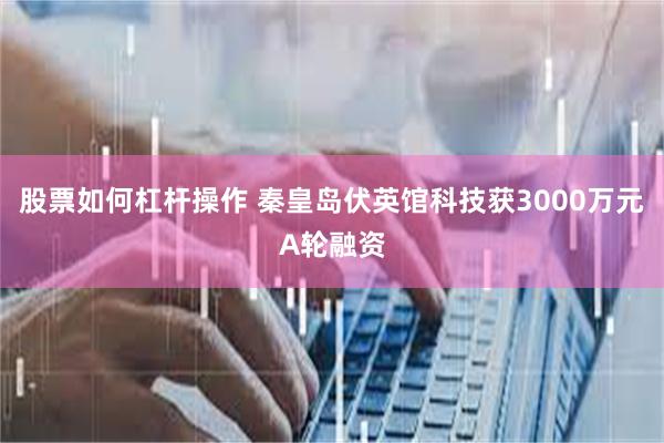 股票如何杠杆操作 秦皇岛伏英馆科技获3000万元A轮融资