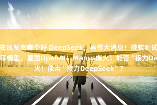 在线配资哪个好 DeepSeek，再传大消息！微软测试DeepSeek等模型，直面OpenAI！Manus爆火！能否“接力DeepSeek”？