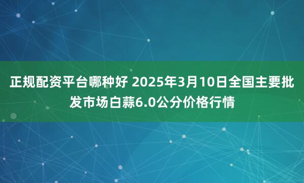 正规配资平台哪种好 2025年3月10日全国主要批发市场白蒜6.0公分价格行情