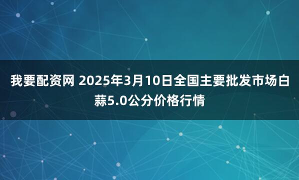 我要配资网 2025年3月10日全国主要批发市场白蒜5.0公分价格行情