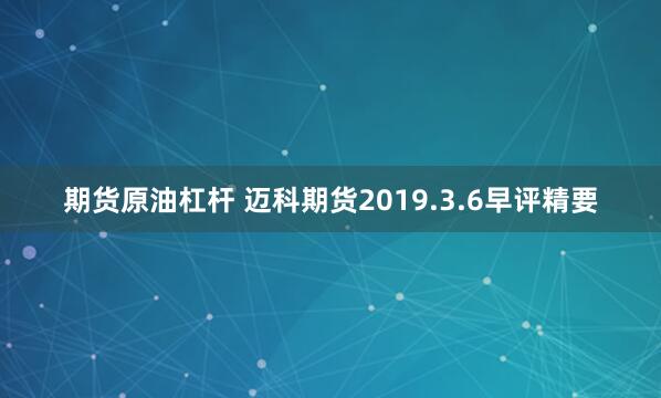 期货原油杠杆 迈科期货2019.3.6早评精要