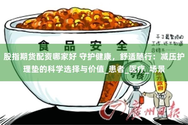 股指期货配资哪家好 守护健康，舒适随行：减压护理垫的科学选择与价值_患者_医疗_场景